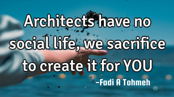 Architects have no social life, we sacrifice to create it for YOU