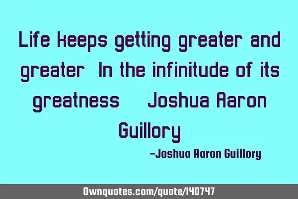 Life keeps getting greater and greater! In the infinitude of its greatness! - Joshua Aaron G