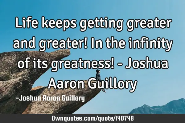 Life keeps getting greater and greater! In the infinity of its greatness! - Joshua Aaron G