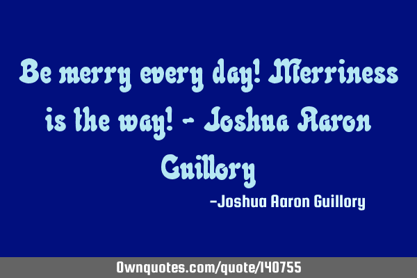 Be merry every day! Merriness is the way! - Joshua Aaron G