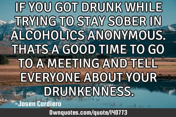 IF YOU GOT DRUNK WHILE TRYING TO STAY SOBER IN ALCOHOLICS ANONYMOUS. THATS A GOOD TIME TO GO TO A ME