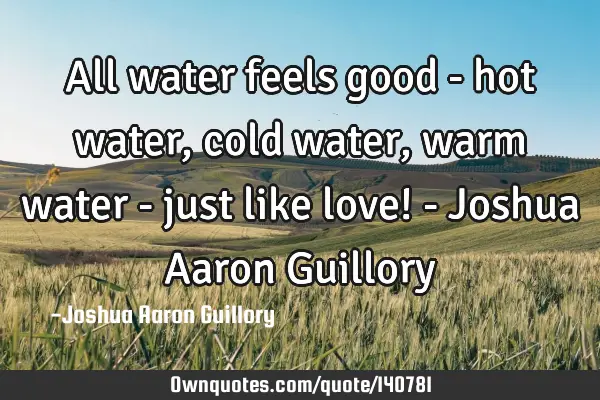 All water feels good - hot water, cold water, warm water - just like love! - Joshua Aaron G