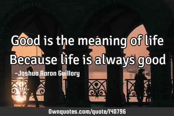 Good is the meaning of life Because life is always good