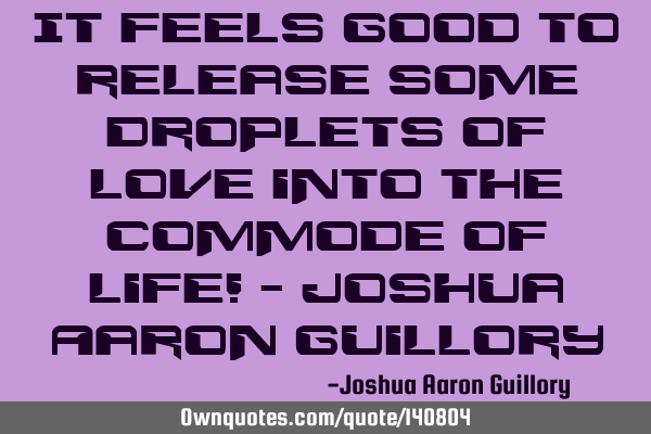 It feels good to release some droplets of love into the commode of life! - Joshua Aaron G