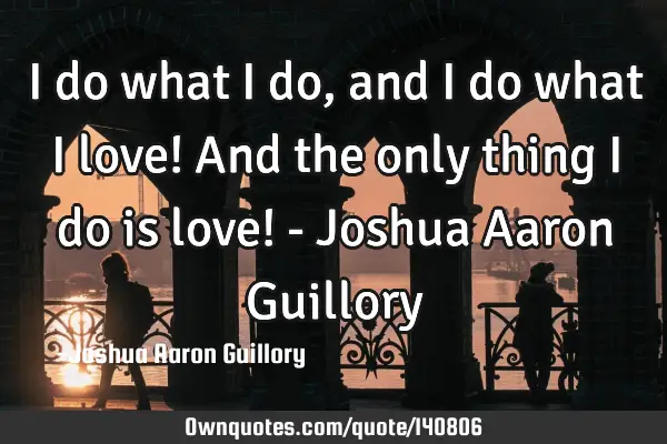 I do what I do, and I do what I love! And the only thing I do is love! - Joshua Aaron G