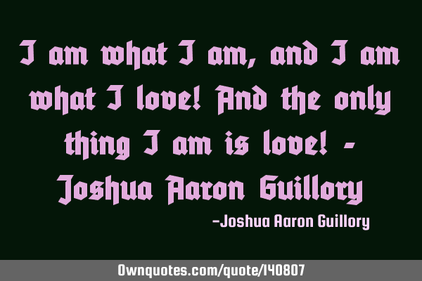 I am what I am, and I am what I love! And the only thing I am is love! - Joshua Aaron G