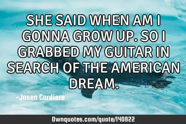 SHE SAID WHEN AM I GONNA GROW UP. SO I GRABBED MY GUITAR IN SEARCH OF THE AMERICAN DREAM