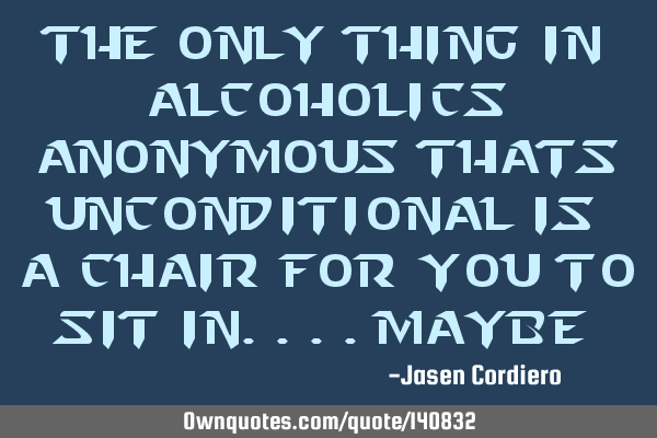 THE ONLY THING IN ALCOHOLICS ANONYMOUS THATS UNCONDITIONAL IS A CHAIR FOR YOU TO SIT IN....MAYBE