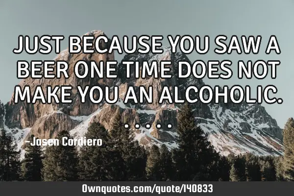 JUST BECAUSE YOU SAW A BEER ONE TIME DOES NOT MAKE YOU AN ALCOHOLIC