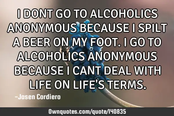 I DONT GO TO ALCOHOLICS ANONYMOUS BECAUSE I SPILT A BEER ON MY FOOT. I GO TO ALCOHOLICS ANONYMOUS BE