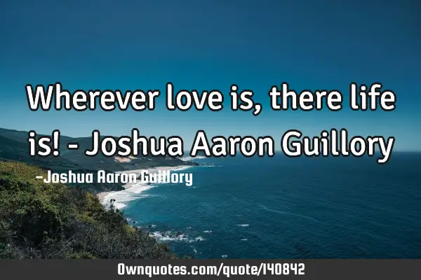 Wherever love is, there life is! - Joshua Aaron G