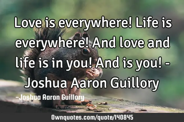 Love is everywhere! Life is everywhere! And love and life is in you! And is you! - Joshua Aaron G