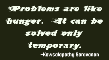 Problems are like hunger. It can be solved only temporary.