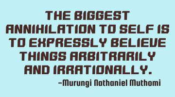 The biggest annihilation to self is to expressly believe things arbitrarily and irrationally.