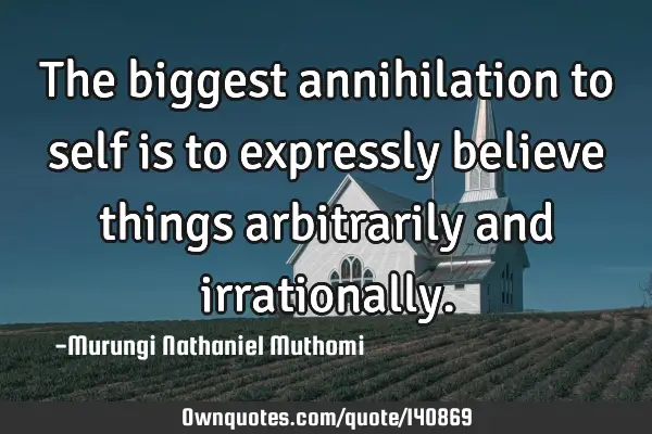 The biggest annihilation to self is to expressly believe things arbitrarily and