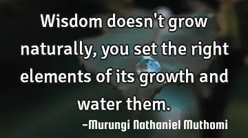 Wisdom doesn't grow naturally, you set the right elements of its growth and water them.