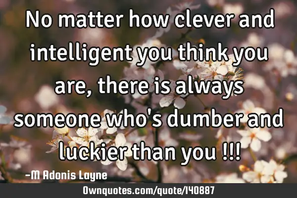 No matter how clever and intelligent you think you are, there is always someone who