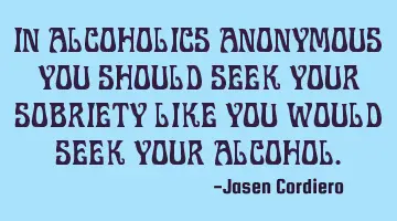 IN ALCOHOLICS ANONYMOUS YOU SHOULD SEEK YOUR SOBRIETY LIKE YOU WOULD SEEK YOUR ALCOHOL.