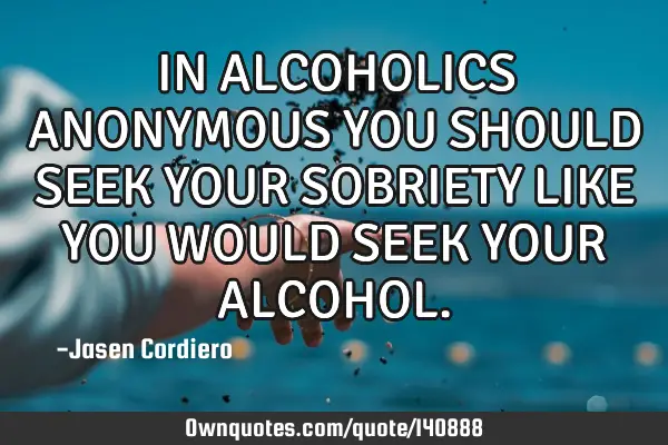 IN ALCOHOLICS ANONYMOUS YOU SHOULD SEEK YOUR SOBRIETY LIKE YOU WOULD SEEK YOUR ALCOHOL