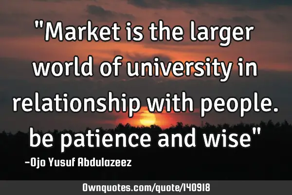 "Market is the larger world of university in relationship with people. be patience and wise"