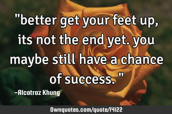 "better get your feet up, its not the end yet. you maybe still have a chance of success."