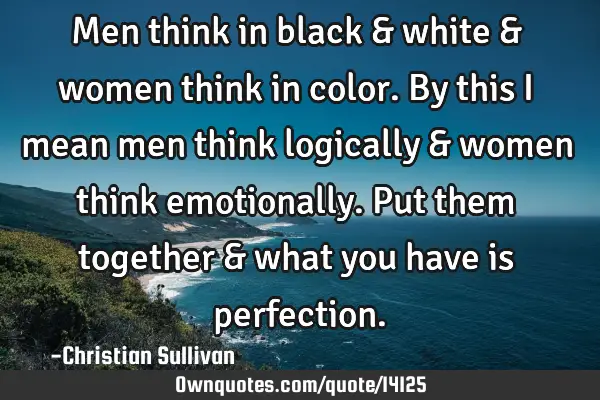 Men think in black & white & women think in color. By this I mean men think logically & women think