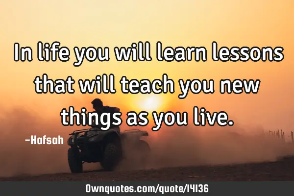In life you will learn lessons that will teach you new things as you
