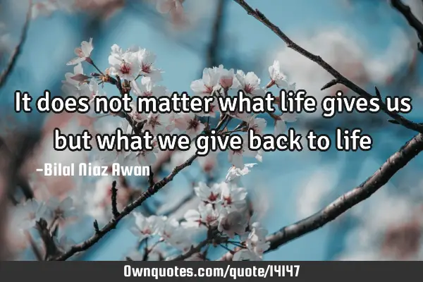 It does not matter what life gives us but what we give back to