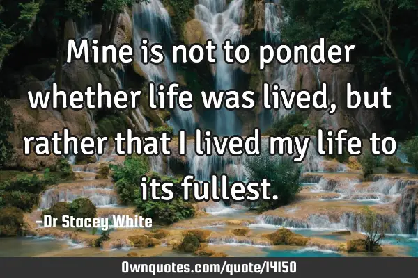 Mine is not to ponder whether life was lived, but rather that I lived my life to its