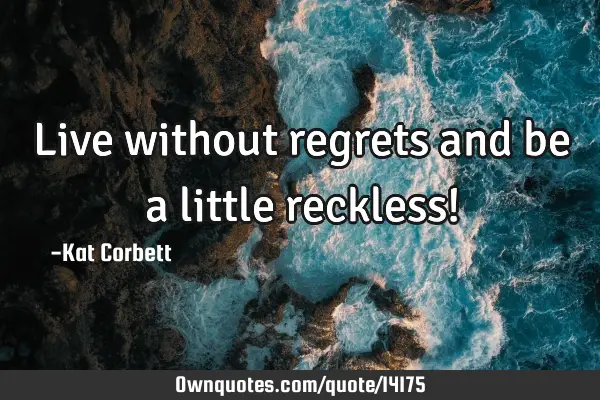 Live without regrets and be a little reckless!