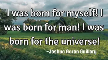 I was born for myself! I was born for man! I was born for the universe!