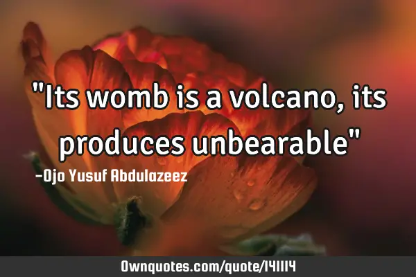 "Its womb is a volcano, its produces unbearable"