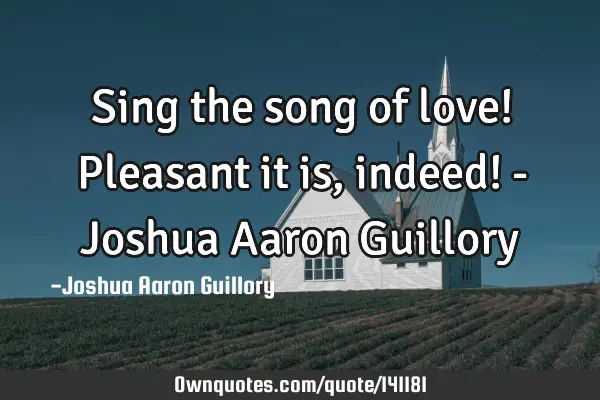 Sing the song of love! Pleasant it is, indeed! - Joshua Aaron G