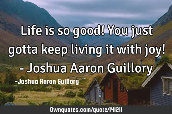 Life is so good! You just gotta keep living it with joy! - Joshua Aaron G