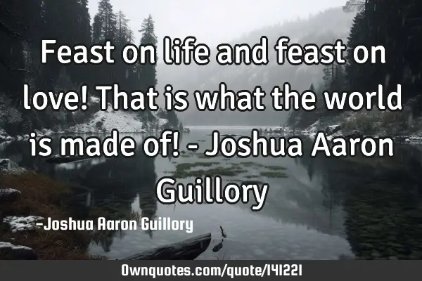 Feast on life and feast on love! That is what the world is made of! - Joshua Aaron G