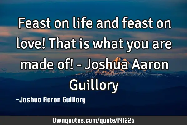 Feast on life and feast on love! That is what you are made of! - Joshua Aaron G