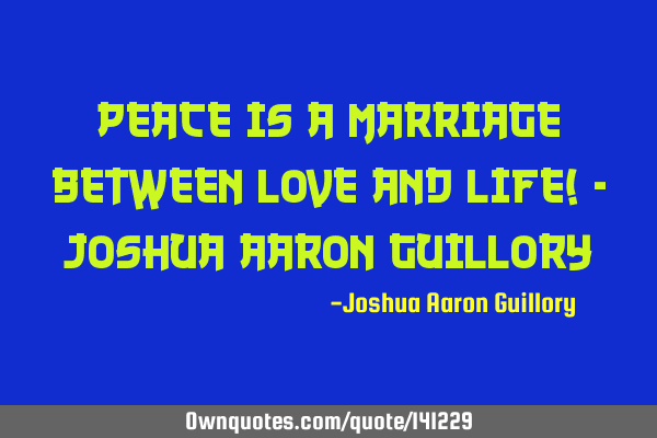 Peace is a marriage between love and life! - Joshua Aaron G