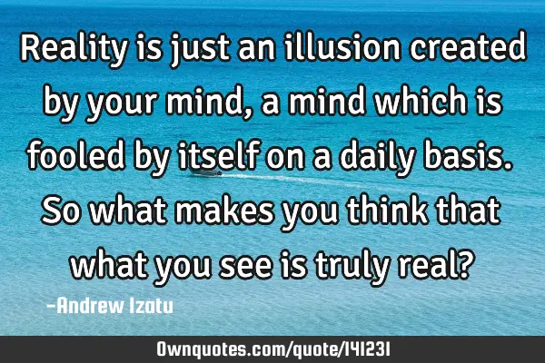 Reality is just an illusion created by your mind, a mind which is fooled by itself on a daily