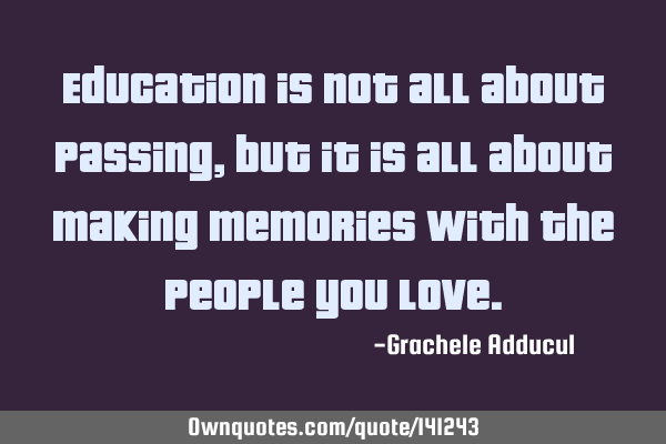 Education is not all about passing, but it is all about making memories with the people you