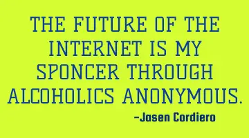 THE FUTURE OF THE INTERNET IS MY SPONCER THROUGH ALCOHOLICS ANONYMOUS.