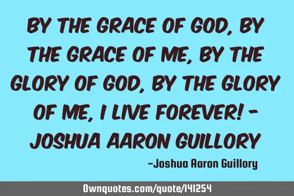 By the grace of God, by the grace of me, by the glory of God, by the glory of me, I live forever! -