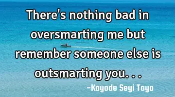 There's nothing bad in oversmarting me but remember someone else is outsmarting you...