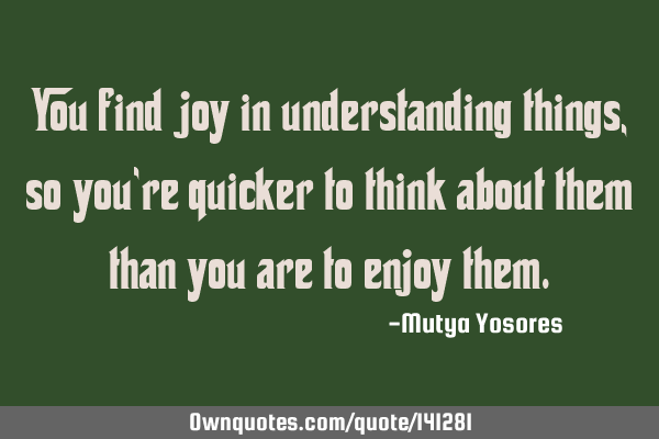You find joy in understanding things, so you’re quicker to think about them than you are to enjoy