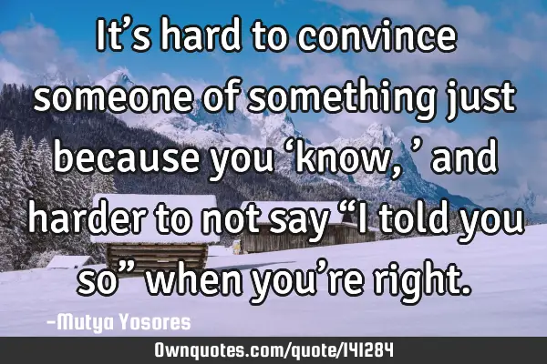 It’s hard to convince someone of something just because you ‘know,’ and harder to not say “I