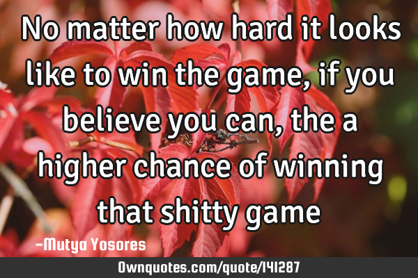 No matter how hard it looks like to win the game, if you believe you can, the a higher chance of
