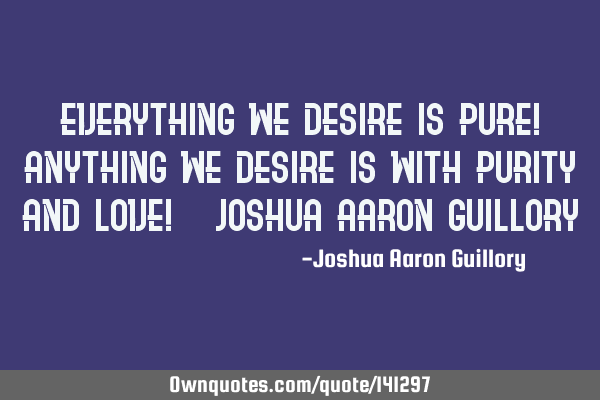 Everything we desire is pure! Anything we desire is with purity and love! - Joshua Aaron G