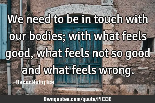We need to be in touch with our bodies; with what feels good, what feels not so good and what feels