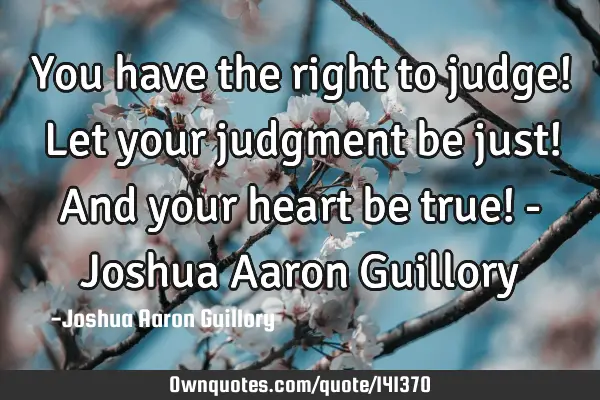 You have the right to judge! Let your judgment be just! And your heart be true! - Joshua Aaron G