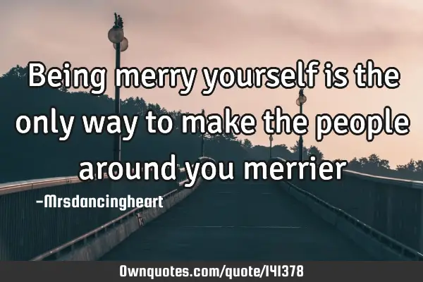 Being merry yourself is the only way to make the people around you