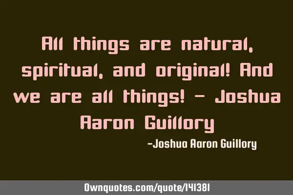 All things are natural, spiritual, and original! And we are all things! - Joshua Aaron G
